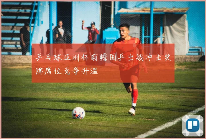 乒乓球亚洲杯前瞻国乒出战冲击奖牌席位竞争升温