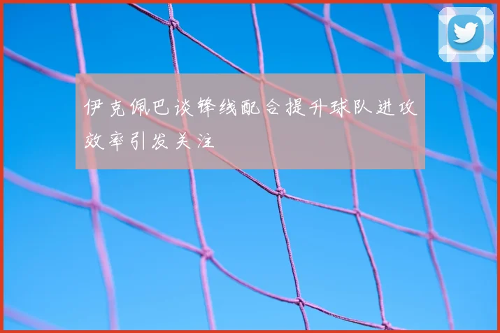 伊克佩巴谈锋线配合提升球队进攻效率引发关注