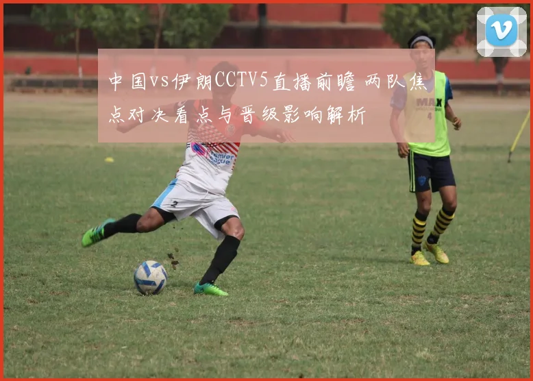 中国vs伊朗CCTV5直播前瞻 两队焦点对决看点与晋级影响解析