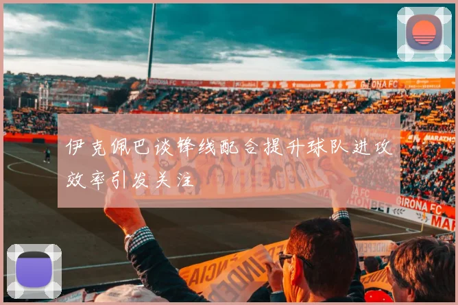 伊克佩巴谈锋线配合提升球队进攻效率引发关注