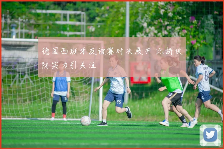 德国西班牙友谊赛对决展开 比拼攻防实力引关注