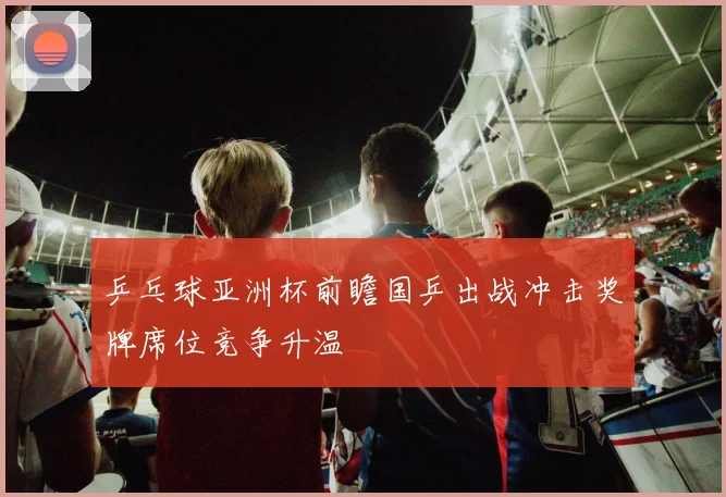 乒乓球亚洲杯前瞻国乒出战冲击奖牌席位竞争升温